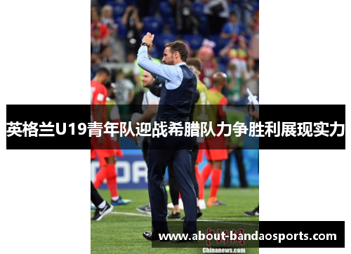 英格兰U19青年队迎战希腊队力争胜利展现实力