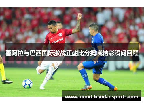 塞阿拉与巴西国际激战正酣比分揭晓精彩瞬间回顾